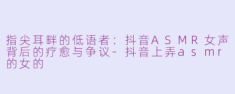 指尖耳畔的低语者：抖音ASMR女声背后的疗愈与争议-抖音上弄asmr的女的