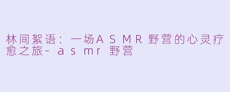 林间絮语：一场ASMR野营的心灵疗愈之旅-asmr野营