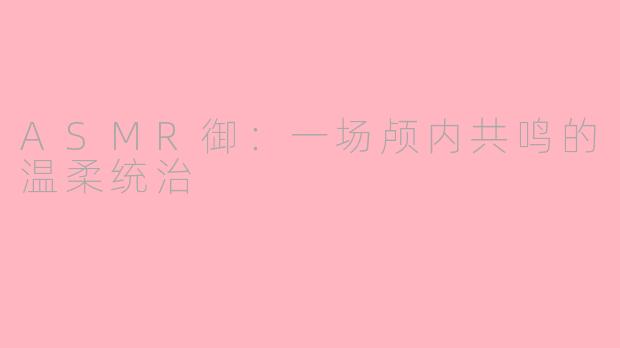 ASMR御:一场颅内共鸣的温柔统治