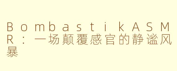 BombastikASMR：一场颠覆感官的静谧风暴