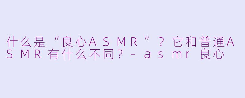 什么是“良心ASMR”?它和普通ASMR有什么不同?-asmr良心