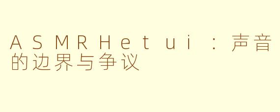 ASMRHetui:声音的边界与争议