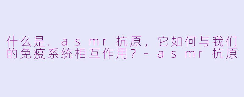 什么是.asmr抗原，它如何与我们的免疫系统相互作用？-asmr抗原