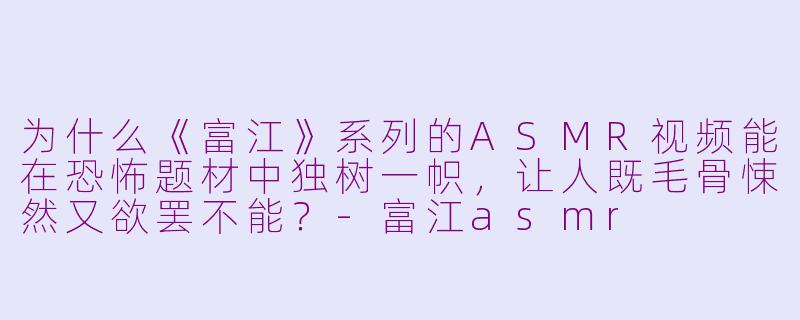 为什么《富江》系列的ASMR视频能在恐怖题材中独树一帜，让人既毛骨悚然又欲罢不能？-富江asmr