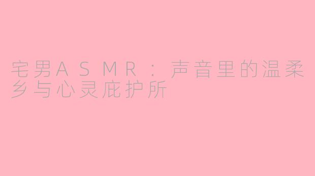 宅男ASMR:声音里的温柔乡与心灵庇护所