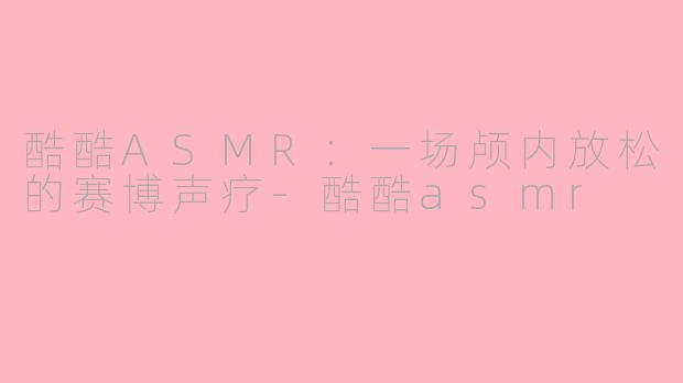 酷酷ASMR：一场颅内放松的赛博声疗-酷酷asmr