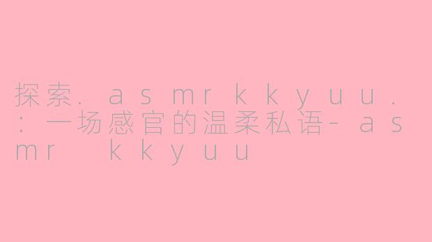 探索.asmrkkyuu.:一场感官的温柔私语-asmr kkyuu