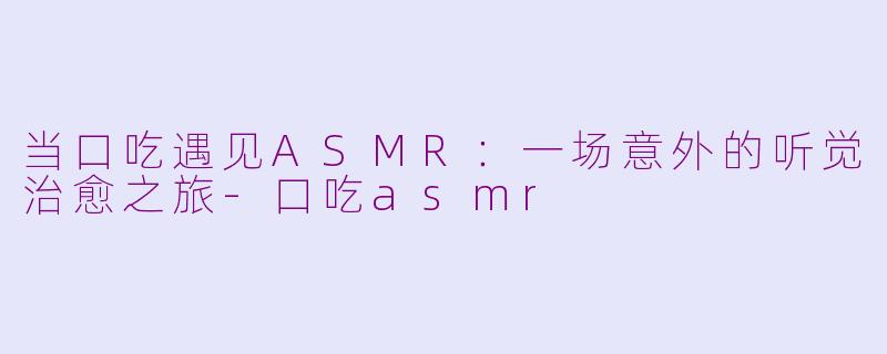 当口吃遇见ASMR:一场意外的听觉治愈之旅-口吃asmr