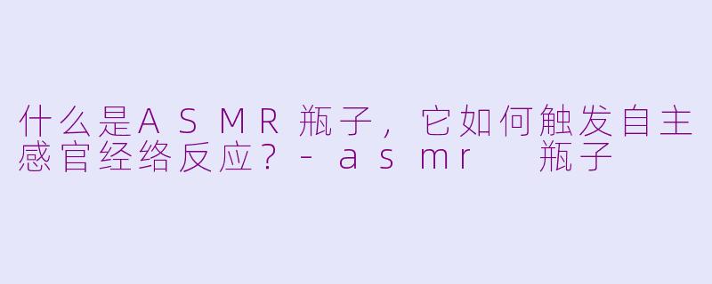 什么是ASMR瓶子,它如何触发自主感官经络反应?-asmr 瓶子