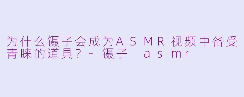 为什么镊子会成为ASMR视频中备受青睐的道具？-镊子 asmr
