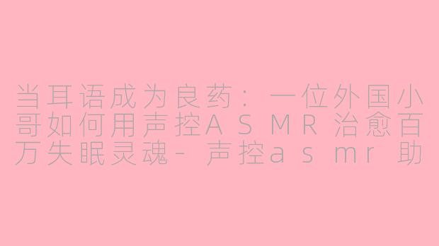 当耳语成为良药:一位外国小哥如何用声控ASMR治愈百万失眠灵魂-声控asmr助眠外国小哥
