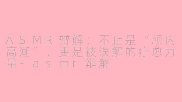 ASMR辩解：不止是“颅内高潮”，更是被误解的疗愈力量-asmr辩解