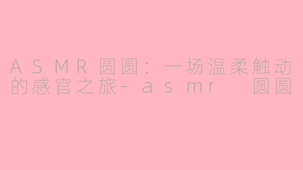 ASMR圆圆:一场温柔触动的感官之旅-asmr 圆圆