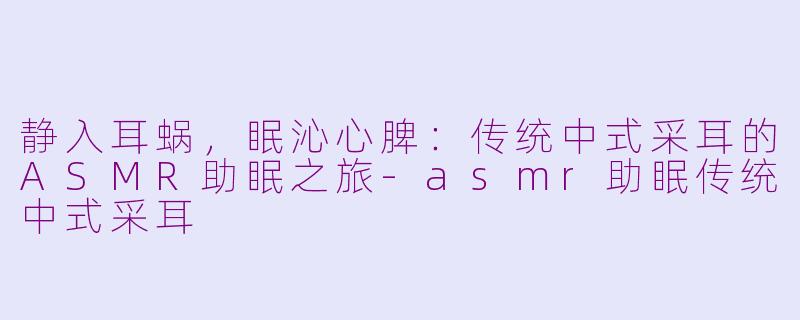 静入耳蜗,眠沁心脾:传统中式采耳的ASMR助眠之旅-asmr助眠传统中式采耳