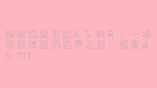 探索狐臭主题ASMR：一场感官体验的边界之旅-狐臭asmr