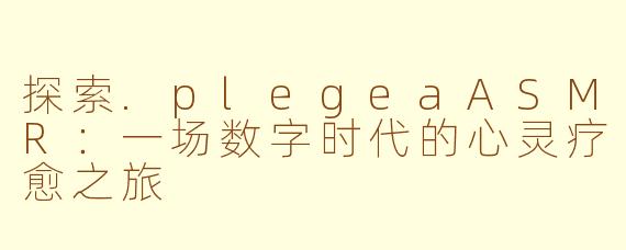 探索.plegeaASMR:一场数字时代的心灵疗愈之旅