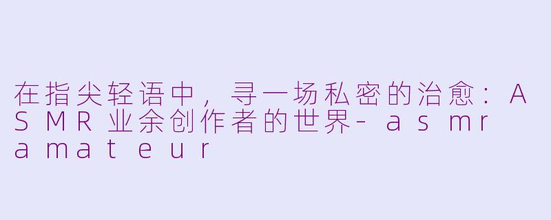 在指尖轻语中，寻一场私密的治愈：ASMR业余创作者的世界-asmr amateur