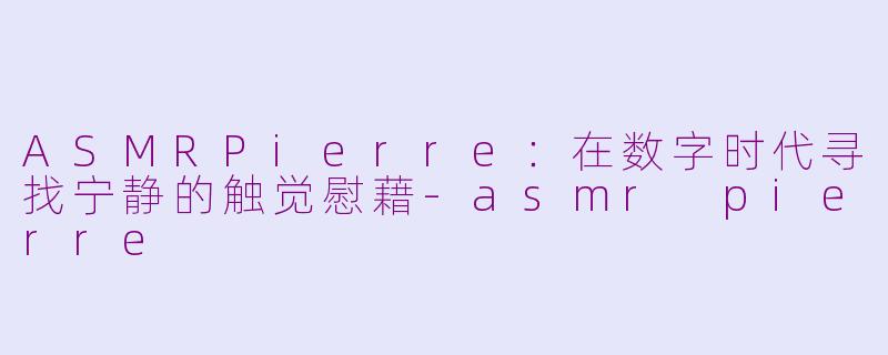 ASMRPierre:在数字时代寻找宁静的触觉慰藉-asmr pierre