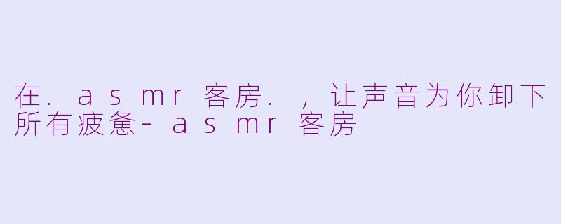 在.asmr客房.，让声音为你卸下所有疲惫-asmr客房
