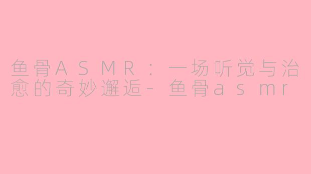 鱼骨ASMR：一场听觉与治愈的奇妙邂逅-鱼骨asmr