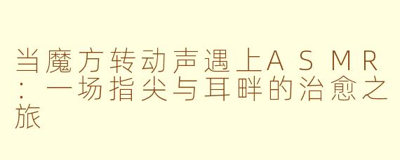 当魔方转动声遇上ASMR:一场指尖与耳畔的治愈之旅