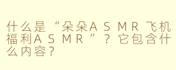 什么是“朵朵ASMR飞机福利ASMR”？它包含什么内容？