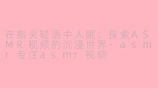 在指尖轻语中入眠:探索ASMR视频的沉浸世界-asmr专注asmr视频