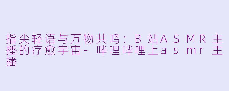 指尖轻语与万物共鸣:B站ASMR主播的疗愈宇宙-哔哩哔哩上asmr主播
