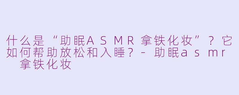 什么是“助眠ASMR拿铁化妆”？它如何帮助放松和入睡？-助眠asmr 拿铁化妆