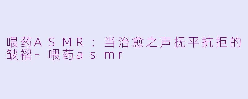 喂药ASMR：当治愈之声抚平抗拒的皱褶-喂药asmr