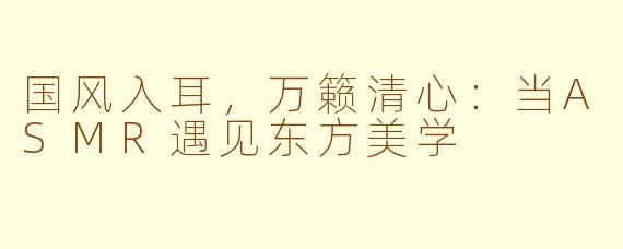国风入耳，万籁清心：当ASMR遇见东方美学