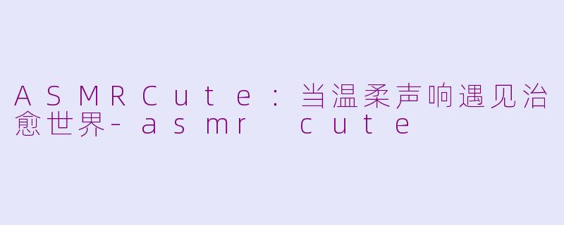 ASMRCute:当温柔声响遇见治愈世界-asmr cute