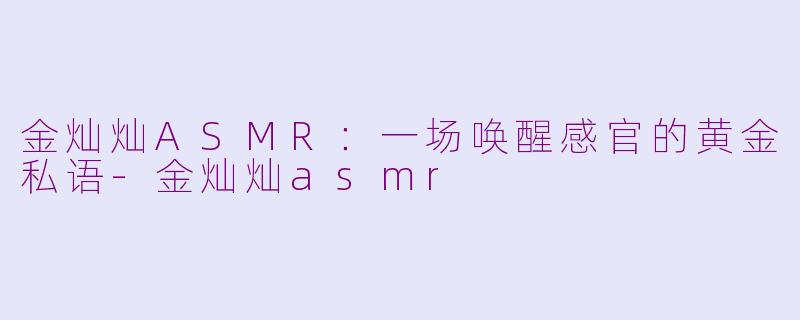 金灿灿ASMR：一场唤醒感官的黄金私语-金灿灿asmr