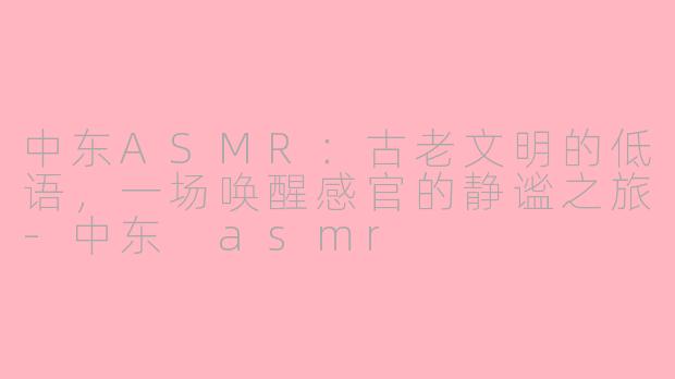 中东ASMR：古老文明的低语，一场唤醒感官的静谧之旅-中东 asmr