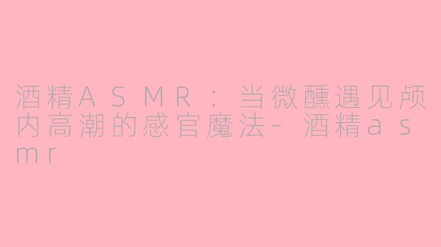 酒精ASMR：当微醺遇见颅内高潮的感官魔法-酒精asmr