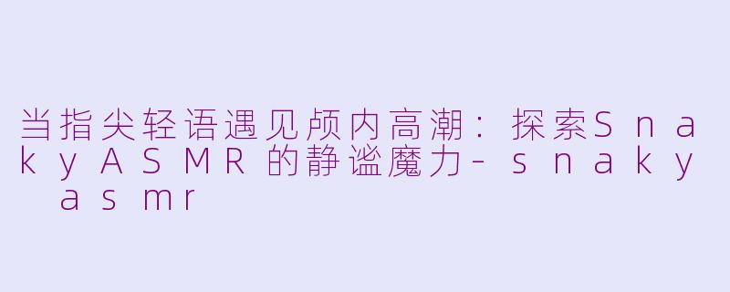 当指尖轻语遇见颅内高潮：探索SnakyASMR的静谧魔力-snaky asmr