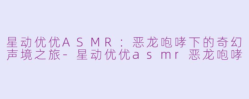 星动优优ASMR：恶龙咆哮下的奇幻声境之旅