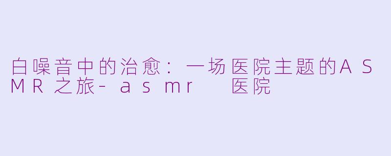 白噪音中的治愈:一场医院主题的ASMR之旅-asmr 医院