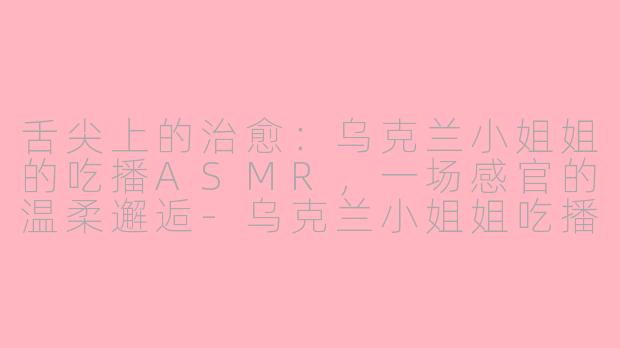 舌尖上的治愈:乌克兰小姐姐的吃播ASMR,一场感官的温柔邂逅-乌克兰小姐姐吃播asmr