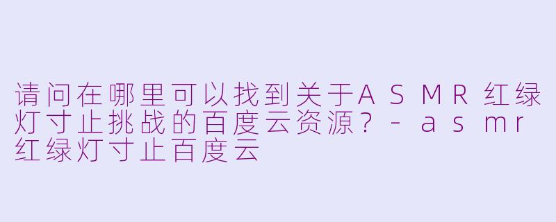 请问在哪里可以找到关于ASMR红绿灯寸止挑战的百度云资源?-asmr红绿灯寸止百度云