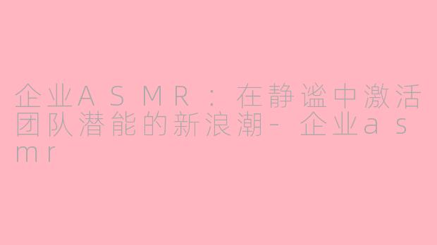 企业ASMR：在静谧中激活团队潜能的新浪潮-企业asmr