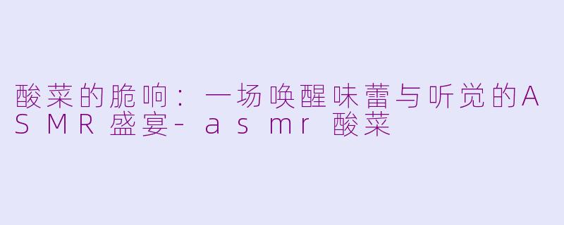 酸菜的脆响:一场唤醒味蕾与听觉的ASMR盛宴-asmr酸菜