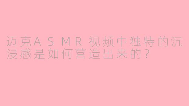 迈克ASMR视频中独特的沉浸感是如何营造出来的？