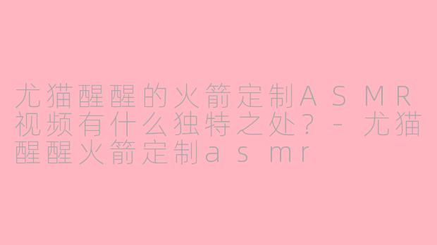 尤猫醒醒的火箭定制ASMR视频有什么独特之处？-尤猫醒醒火箭定制asmr