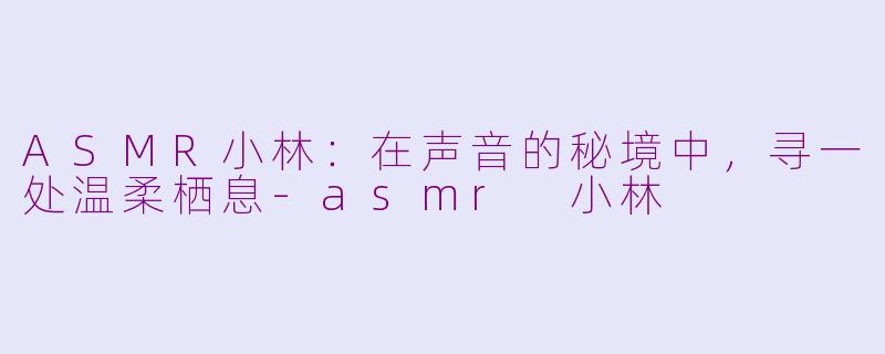 ASMR小林:在声音的秘境中,寻一处温柔栖息-asmr 小林