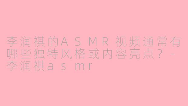 李润祺的ASMR视频通常有哪些独特风格或内容亮点？
