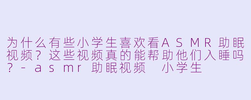 为什么有些小学生喜欢看ASMR助眠视频?这些视频真的能帮助他们入睡吗?-asmr助眠视频 小学生