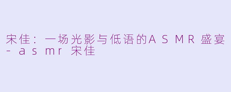 宋佳:一场光影与低语的ASMR盛宴-asmr宋佳