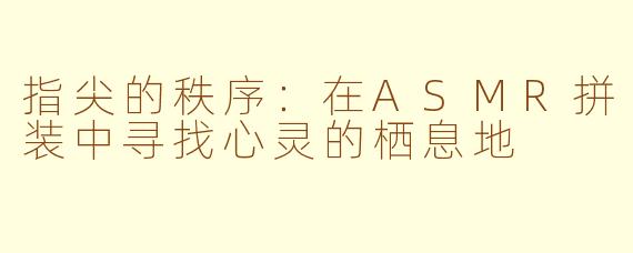 指尖的秩序:在ASMR拼装中寻找心灵的栖息地