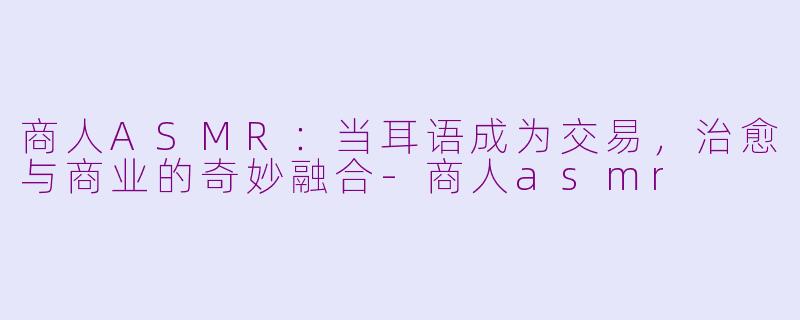 商人ASMR：当耳语成为交易，治愈与商业的奇妙融合-商人asmr